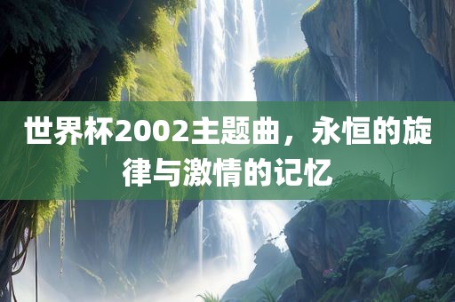 世界杯2002主题曲，永恒的旋律与激情的记忆眉山市正发家政服务有限公司
