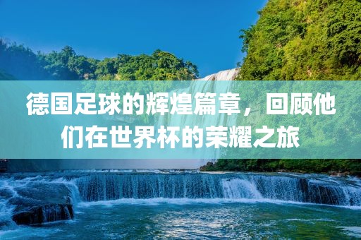 德国足球的辉煌篇章，回顾他们在世界杯的荣耀之旅