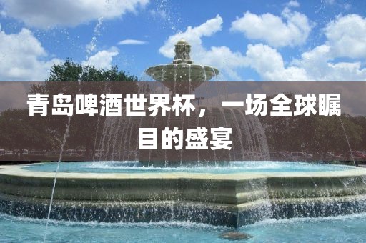 青岛啤酒世界杯，一场全球瞩目的盛宴