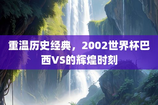 重温历史经典，2002世界杯巴西VS的辉煌时刻