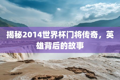 揭秘2014世界杯门将传奇，英雄背后的故事