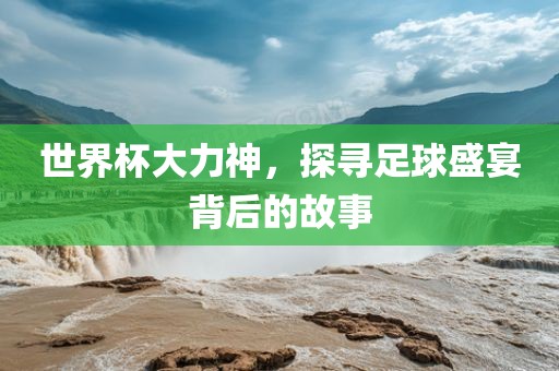 世界杯大力神，探寻足球盛宴背后的故事