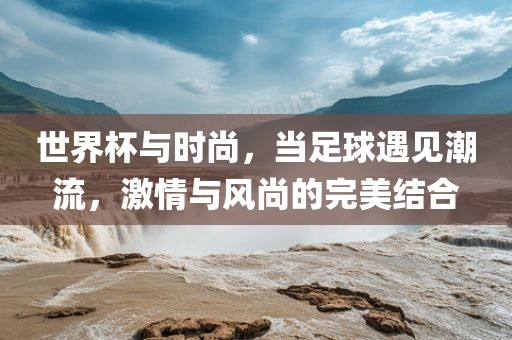 世界杯与时尚，当足球遇见潮流，激情与风尚的完美结合眉山市正发家政服务有限公司