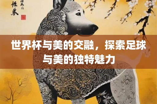 世界杯与美的交融，探索足球与美的独特魅力眉山市正发家政服务有限公司