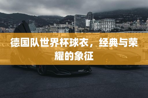 德国队世界杯球衣，经典与荣耀的象征