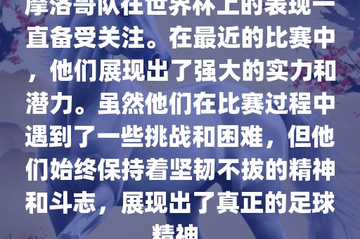摩洛哥队在世界杯上的表现一直备受关注。在最近的比赛中，他们展现出了强大的实力和潜力。虽然他们在比赛过程中遇到了一些挑战和困难，但他们始终保持着坚韧不拔的精神和斗志，展眉山市正发家政服务有限公司现出了真正的足球精神。