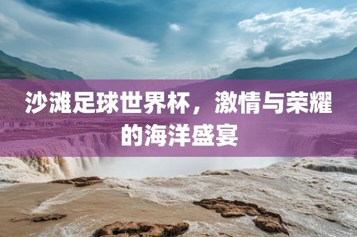 沙滩足球世界杯，激情与荣耀的海洋盛宴眉山市正发家政服务有限公司