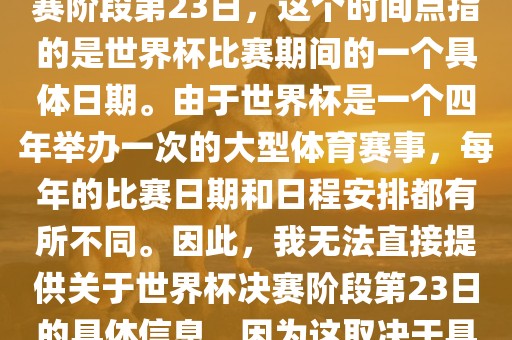 关于世界杯足球赛的世界杯决赛阶段第23日，这个时间点指的是世界杯比赛期间的一个具体日期。由于世界杯是一个四年举办一次的大型体育赛事，每年的比赛日期和日程安排都有所不同。因此，我无法直接提供关于世界杯决赛阶段第23日的具体信息，因为这取决于具体的年份和赛事日程安排。眉山市正发家政服务有限公司
