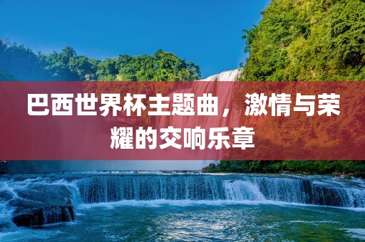 巴西世界杯主题曲，激情与荣耀的交响乐章