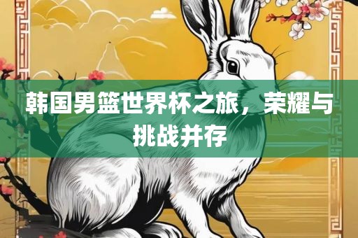 韩国男篮世界杯之旅，荣耀与挑战并存眉山市正发家政服务有限公司