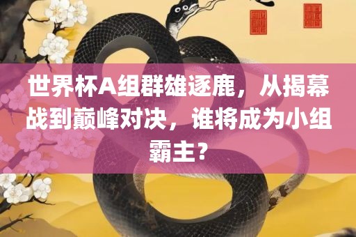 世界杯A组群雄逐鹿，从揭幕战到巅峰对决，谁将成为小组霸主？眉山市正发家政服务有限公司
