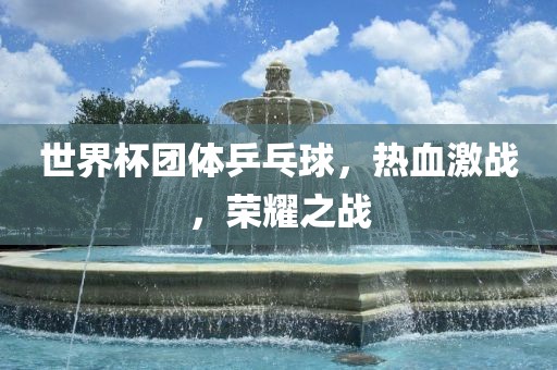 世界杯团体乒乓球，热血激战，荣耀之战