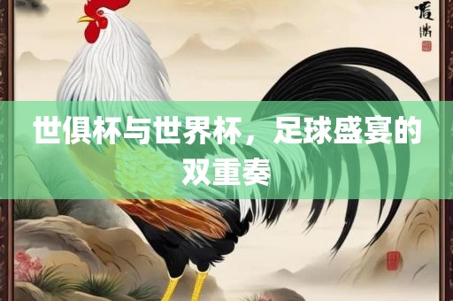 世俱杯与世界杯，足球盛宴的双重奏