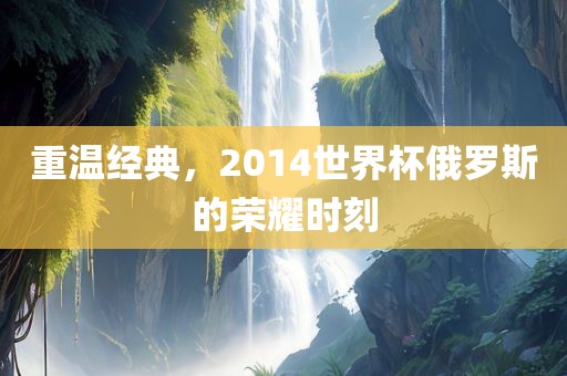重温经典，2014世界杯俄罗斯的荣耀时刻眉山市正发家政服务有限公司