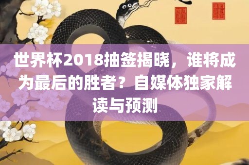 世界杯2018抽签揭晓，谁将成为最后的胜者？自媒体独家解读与预测