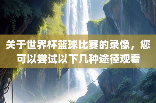 关于世界杯篮球比赛的录像，您可以尝试以下几种途径观看