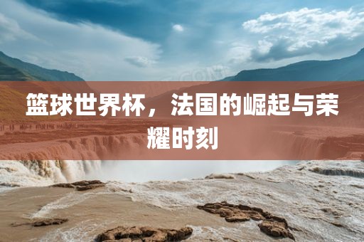 篮球世界杯，法国的崛起与荣耀时刻