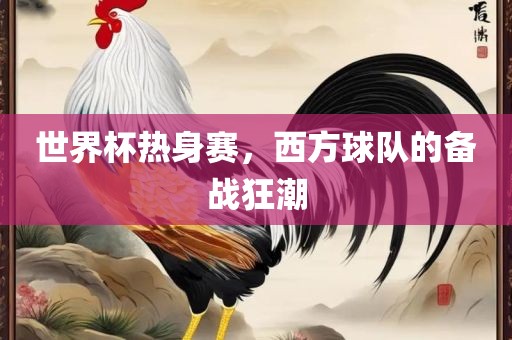 世界杯热身赛，西方球队的备战狂潮