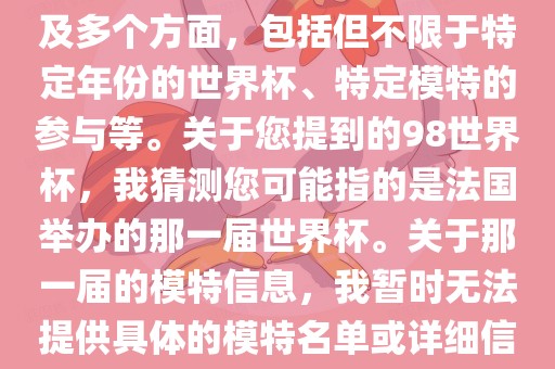 关于世界杯模特的信息可能涉及多个方面，包括但不限于特定年份的世界杯、特定模特的参与等。关于您提到的98世界杯，我猜测您可能指的是法国举办的那一届世界杯。关于那一届的模特信息，我暂时无法提供具体的模特名单或详细信息。