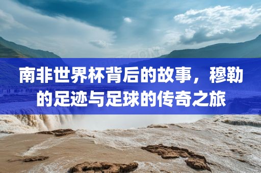 南非世界杯背后的故事，穆勒的足迹与足球的传奇之旅