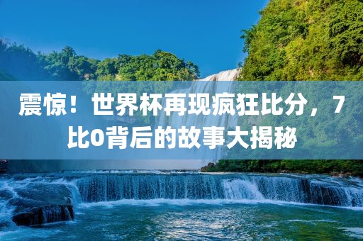 震惊！世界杯再现疯狂比分，7比0背后的故事大揭秘