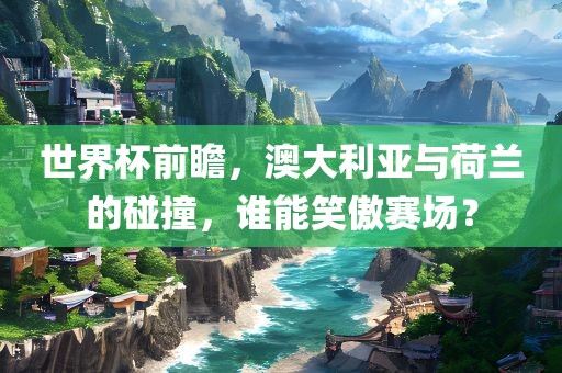 世界杯前瞻，澳大利亚与荷兰的碰撞，谁能笑傲赛场？