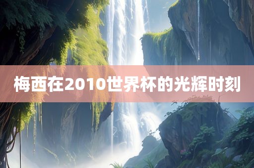 梅西在2010世界杯的光辉时刻