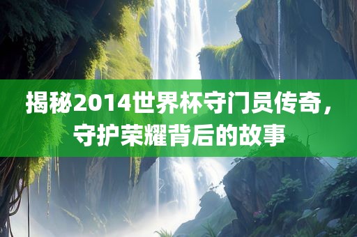 揭秘2014世界杯守门员传奇，守护荣耀背后的故事