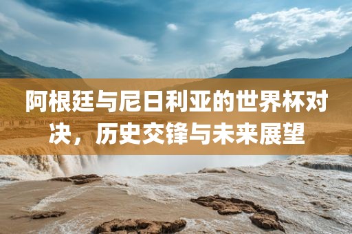 阿根廷与尼日利亚的世界杯对决，历史交锋与未来展望