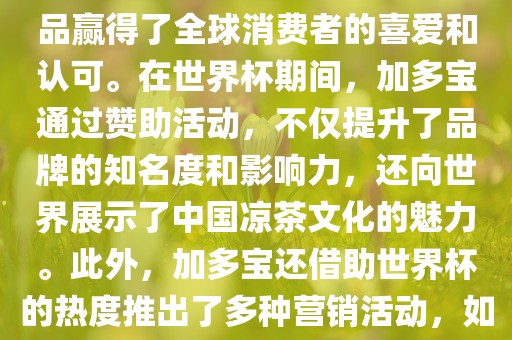 加多宝与世界杯有着紧密的联系。作为连续两届世界杯的官方赞助商，加多宝以其凉茶产品赢得了全球消费者的喜爱和认可。在世界杯期间，加多宝通过赞助活动，不仅提升了品牌的知名度和影响力，还向世界展示了中国凉茶文化的魅力。此外，加多宝还借助世界杯的热度推出了多种营销活动，如邀请明星代言、举办线上线下互动活动等，吸引了更多消费者的关注和参与。