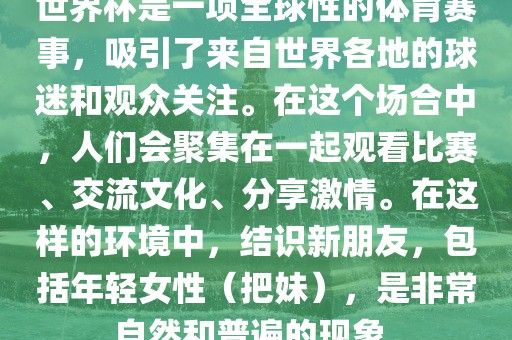 世界杯是一项全球性的体育赛事，吸引了来自世界各地的球迷和观众关注。在这个场合中，人们会聚集在一起观看比赛、交流文化、分享激情。在这样的环境中，结识新朋友，包括年轻女性（把妹），是非常自然和普遍的现象。