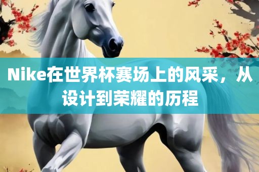 Nike在世界杯赛场上的风采，从设计到荣耀的历程