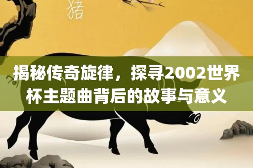 揭秘传奇旋律，探寻2002世界杯主题曲背后的故事与意义