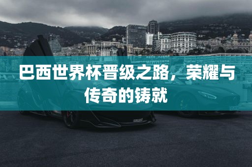 巴西世界杯晋级之路，荣耀与传奇的铸就