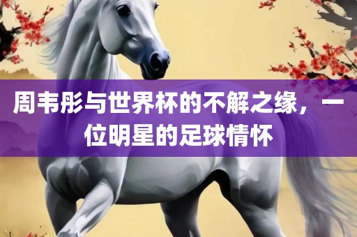 周韦彤与世界杯的不解之缘，一位明星的足球情怀