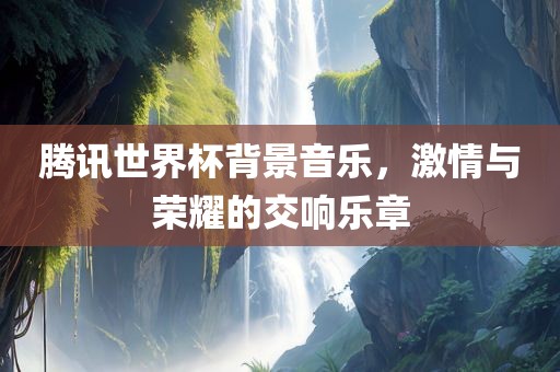 腾讯世界杯背景音乐，激情与荣耀的交响乐章