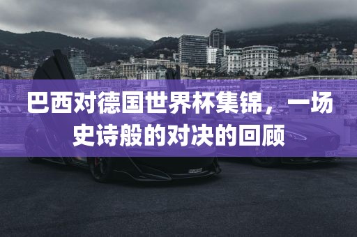 巴西对德国世界杯集锦，一场史诗般的对决的回顾