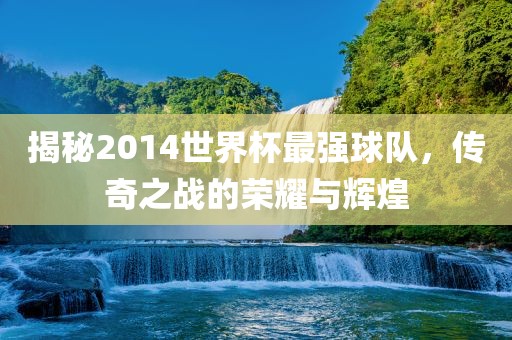 揭秘2014世界杯最强球队，传奇之战的荣耀与辉煌