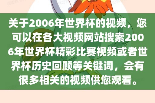 关于2006年世界杯的视频，您可以在各大视频网站搜索2006年世界杯精彩比赛视频或者世界杯历史回顾等关键词，会有很多相关的视频供您观看。