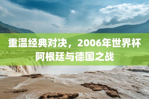 重温经典对决，2006年世界杯阿根廷与德国之战