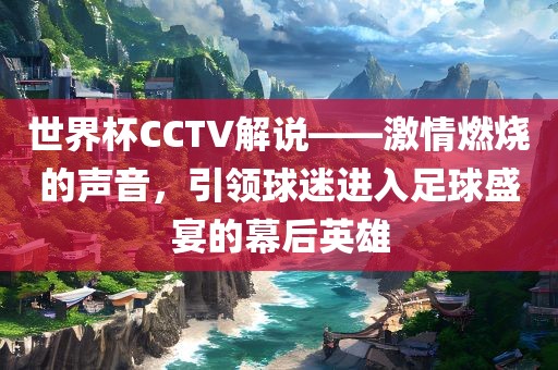 世界杯CCTV解说——激情燃烧的声音，引领球迷进入足球盛宴的幕后英雄
