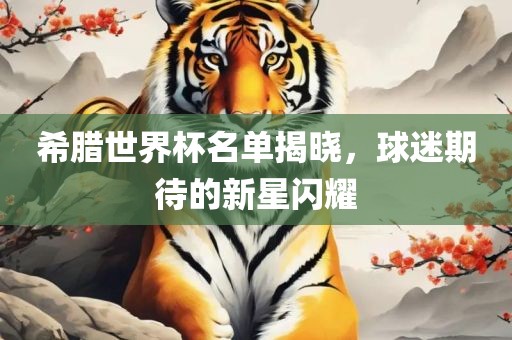 希腊世界杯名单揭晓，球迷期待的新星闪耀