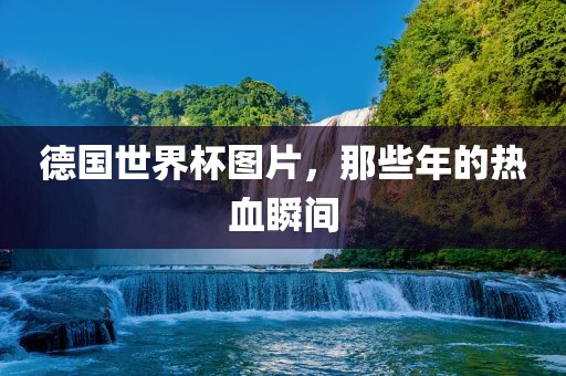 德国世界杯图片，那些年的热血瞬间