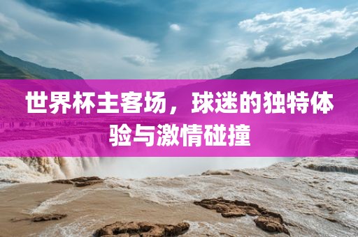 世界杯主客场，球迷的独特体验与激情碰撞