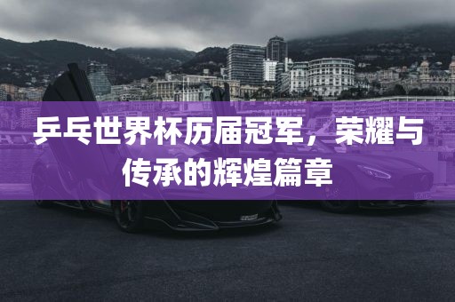 乒乓世界杯历届冠军，荣耀与传承的辉煌篇章