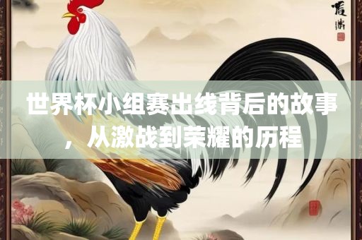 世界杯小组赛出线背后的故事，从激战到荣耀的历程