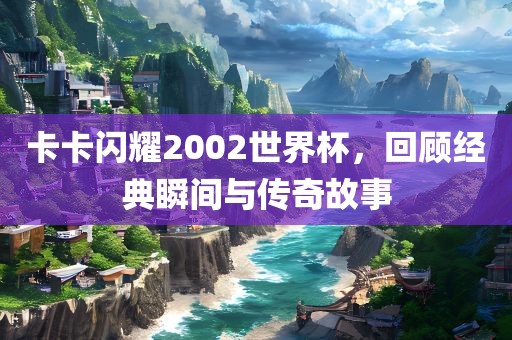 卡卡闪耀2002世界杯，回顾经典瞬间与传奇故事