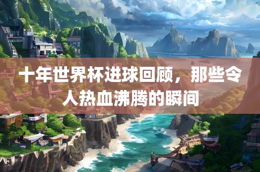十年世界杯进球回顾，那些令人热血沸腾的瞬间