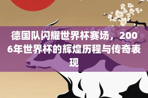 德国队闪耀世界杯赛场，2006年世界杯的辉煌历程与传奇表现