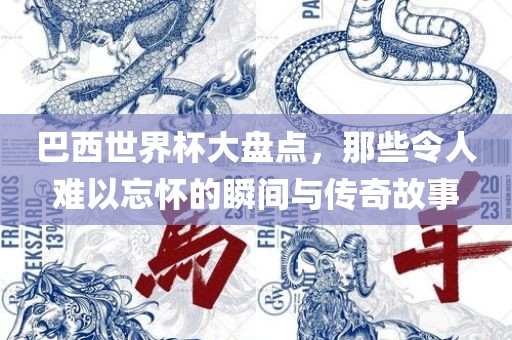 巴西世界杯大盘点，那些令人难以忘怀的瞬间与传奇故事